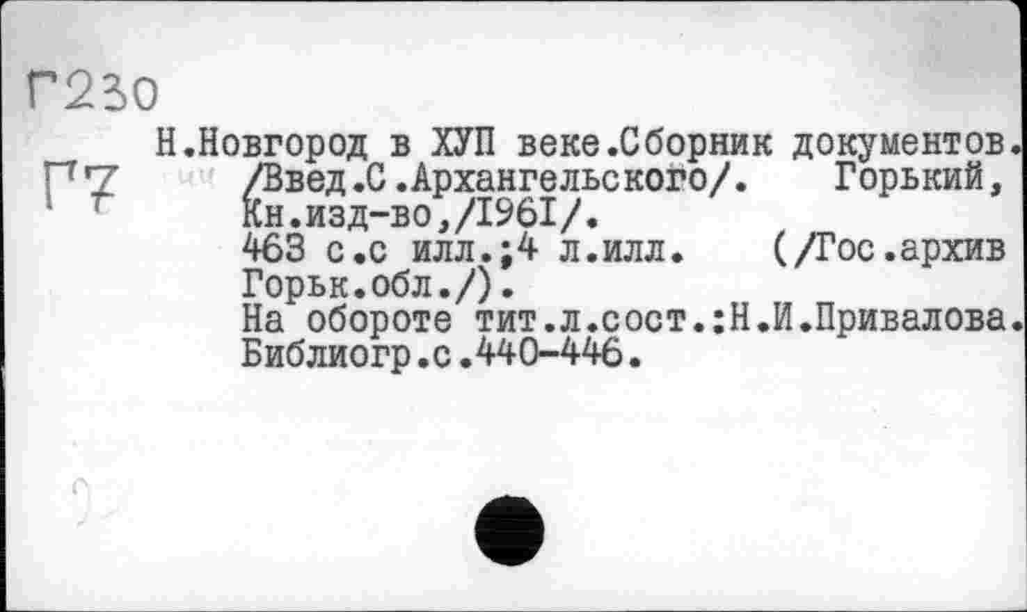 ﻿Г230
Г7
Н.Новгород в ХУП веке.Сборник документов /Введ.С.Архангельского/. Горький, Кн.изд-во,/1961/.
463 с.с илл.;4 л.илл. (/Гос.архив Горьк.обл./).
На обороте тит.л.сост.:Н.И.Привалова Библиогр.с.440-446.